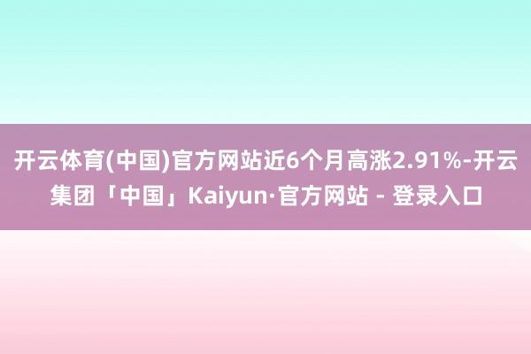 开云体育(中国)官方网站近6个月高涨2.91%-开云集团「中国」Kaiyun·官方网站 - 登录入口