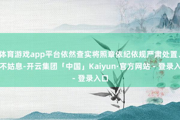 体育游戏app平台依然查实将照章依纪依规严肃处置、毫不姑息-开云集团「中国」Kaiyun·官方网站 - 登录入口