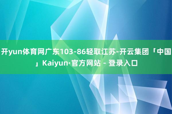 开yun体育网广东103-86轻取江苏-开云集团「中国」Kaiyun·官方网站 - 登录入口
