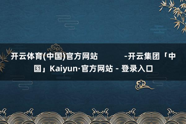 开云体育(中国)官方网站            -开云集团「中国」Kaiyun·官方网站 - 登录入口