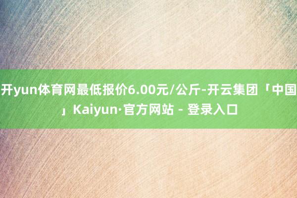 开yun体育网最低报价6.00元/公斤-开云集团「中国」Kaiyun·官方网站 - 登录入口