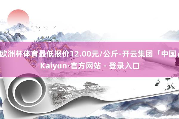 欧洲杯体育最低报价12.00元/公斤-开云集团「中国」Kaiyun·官方网站 - 登录入口