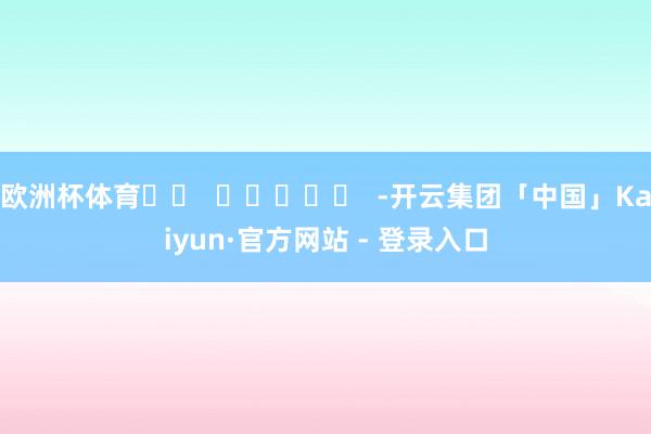 欧洲杯体育		  					  -开云集团「中国」Kaiyun·官方网站 - 登录入口