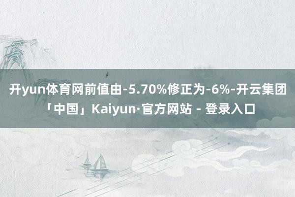开yun体育网前值由-5.70%修正为-6%-开云集团「中国」Kaiyun·官方网站 - 登录入口