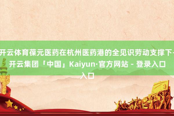 开云体育葆元医药在杭州医药港的全见识劳动支撑下-开云集团「中国」Kaiyun·官方网站 - 登录入口