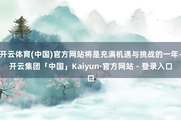 开云体育(中国)官方网站将是充满机遇与挑战的一年-开云集团「中国」Kaiyun·官方网站 - 登录入口