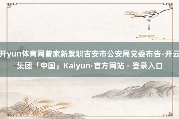 开yun体育网曾家新就职吉安市公安局党委布告-开云集团「中国」Kaiyun·官方网站 - 登录入口