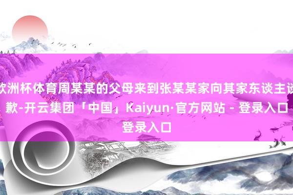 欧洲杯体育周某某的父母来到张某某家向其家东谈主谈歉-开云集团「中国」Kaiyun·官方网站 - 登录入口