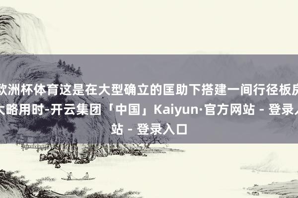 欧洲杯体育这是在大型确立的匡助下搭建一间行径板房的大略用时-开云集团「中国」Kaiyun·官方网站 - 登录入口