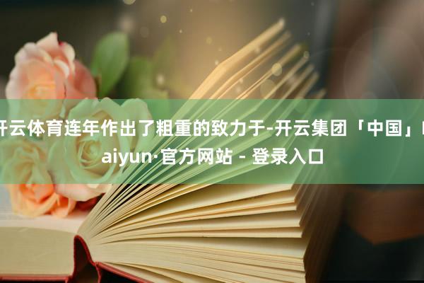 开云体育连年作出了粗重的致力于-开云集团「中国」Kaiyun·官方网站 - 登录入口