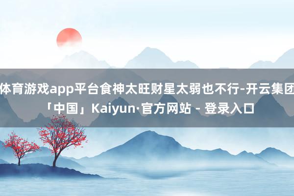 体育游戏app平台食神太旺财星太弱也不行-开云集团「中国」Kaiyun·官方网站 - 登录入口