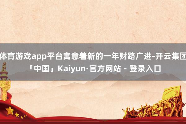 体育游戏app平台寓意着新的一年财路广进-开云集团「中国」Kaiyun·官方网站 - 登录入口