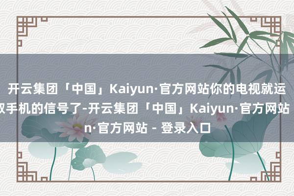 开云集团「中国」Kaiyun·官方网站你的电视就运行准备摄取手机的信号了-开云集团「中国」Kaiyun·官方网站 - 登录入口