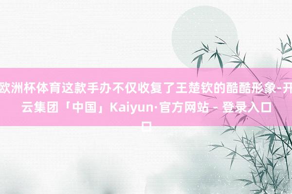 欧洲杯体育这款手办不仅收复了王楚钦的酷酷形象-开云集团「中国」Kaiyun·官方网站 - 登录入口