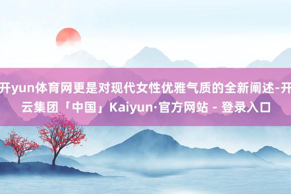 开yun体育网更是对现代女性优雅气质的全新阐述-开云集团「中国」Kaiyun·官方网站 - 登录入口