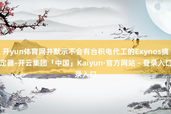 开yun体育网并默示不会有台积电代工的Exynos搞定器-开云集团「中国」Kaiyun·官方网站 - 登录入口