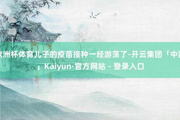 欧洲杯体育儿子的疫苗接种一经游荡了-开云集团「中国」Kaiyun·官方网站 - 登录入口