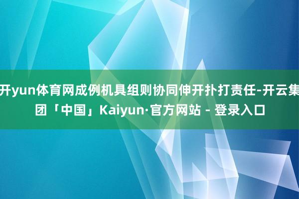 开yun体育网成例机具组则协同伸开扑打责任-开云集团「中国」Kaiyun·官方网站 - 登录入口