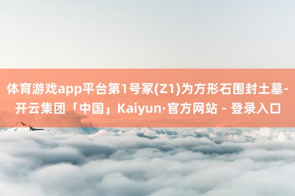 体育游戏app平台第1号冢(Z1)为方形石围封土墓-开云集团「中国」Kaiyun·官方网站 - 登录入口