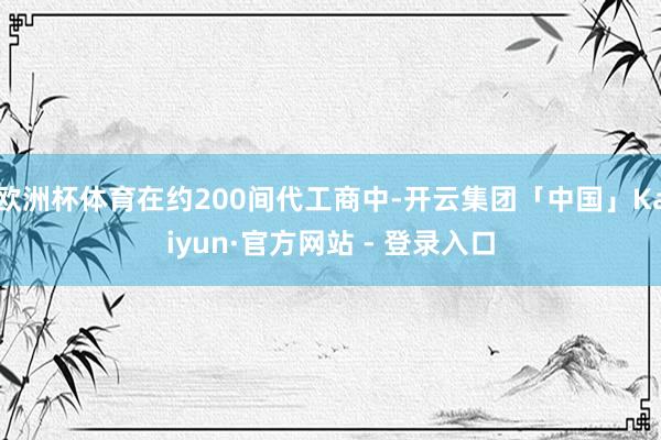 欧洲杯体育在约200间代工商中-开云集团「中国」Kaiyun·官方网站 - 登录入口