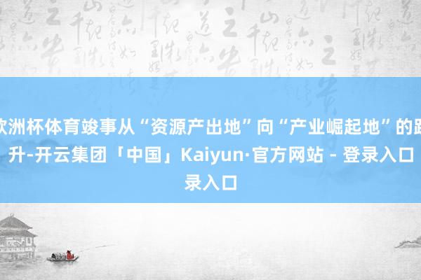 欧洲杯体育竣事从“资源产出地”向“产业崛起地”的跃升-开云集团「中国」Kaiyun·官方网站 - 登录入口