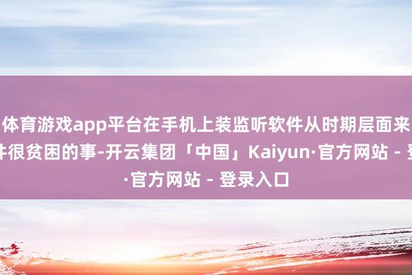 体育游戏app平台在手机上装监听软件从时期层面来说是一件很贫困的事-开云集团「中国」Kaiyun·官方网站 - 登录入口