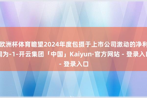 欧洲杯体育瞻望2024年度包摄于上市公司激动的净利润为-1-开云集团「中国」Kaiyun·官方网站 - 登录入口