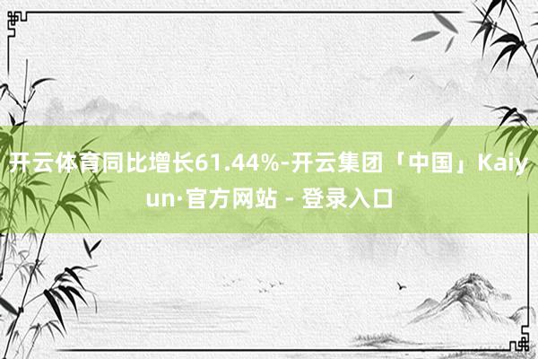 开云体育同比增长61.44%-开云集团「中国」Kaiyun·官方网站 - 登录入口