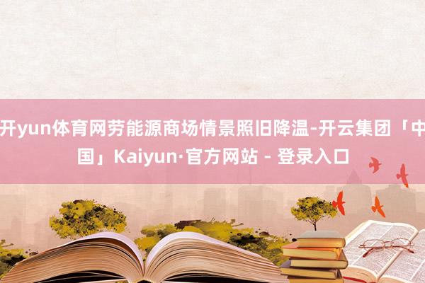开yun体育网劳能源商场情景照旧降温-开云集团「中国」Kaiyun·官方网站 - 登录入口
