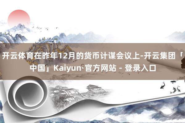 开云体育　　在昨年12月的货币计谋会议上-开云集团「中国」Kaiyun·官方网站 - 登录入口