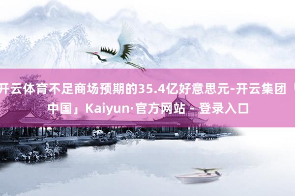 开云体育不足商场预期的35.4亿好意思元-开云集团「中国」Kaiyun·官方网站 - 登录入口