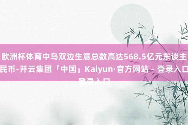 欧洲杯体育中乌双边生意总数高达568.5亿元东谈主民币-开云集团「中国」Kaiyun·官方网站 - 登录入口