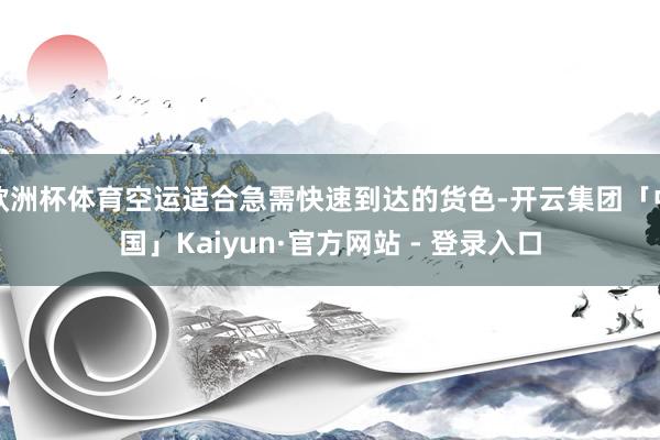 欧洲杯体育空运适合急需快速到达的货色-开云集团「中国」Kaiyun·官方网站 - 登录入口