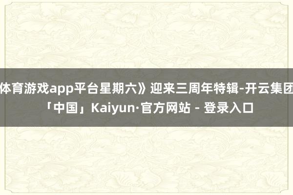 体育游戏app平台星期六》迎来三周年特辑-开云集团「中国」Kaiyun·官方网站 - 登录入口
