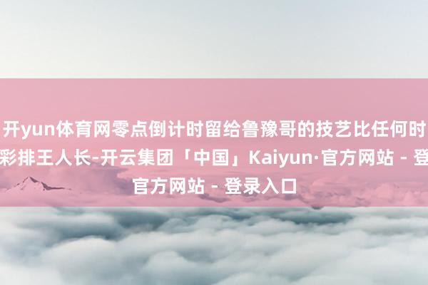 开yun体育网零点倒计时留给鲁豫哥的技艺比任何时候一次彩排王人长-开云集团「中国」Kaiyun·官方网站 - 登录入口