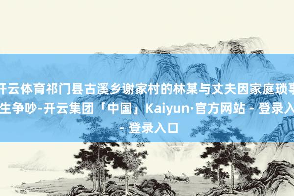 开云体育祁门县古溪乡谢家村的林某与丈夫因家庭琐事发生争吵-开云集团「中国」Kaiyun·官方网站 - 登录入口