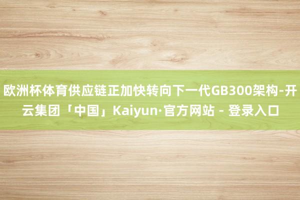 欧洲杯体育供应链正加快转向下一代GB300架构-开云集团「中国」Kaiyun·官方网站 - 登录入口