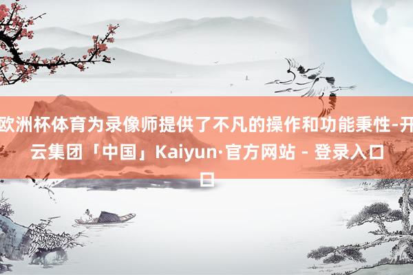 欧洲杯体育为录像师提供了不凡的操作和功能秉性-开云集团「中国」Kaiyun·官方网站 - 登录入口