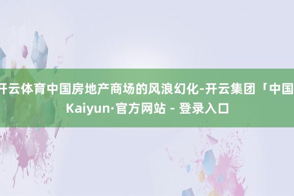 开云体育中国房地产商场的风浪幻化-开云集团「中国」Kaiyun·官方网站 - 登录入口