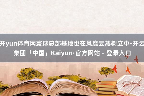 开yun体育网寰球总部基地也在风靡云蒸树立中-开云集团「中国」Kaiyun·官方网站 - 登录入口