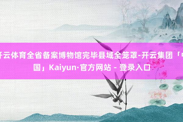 开云体育全省备案博物馆完毕县域全笼罩-开云集团「中国」Kaiyun·官方网站 - 登录入口