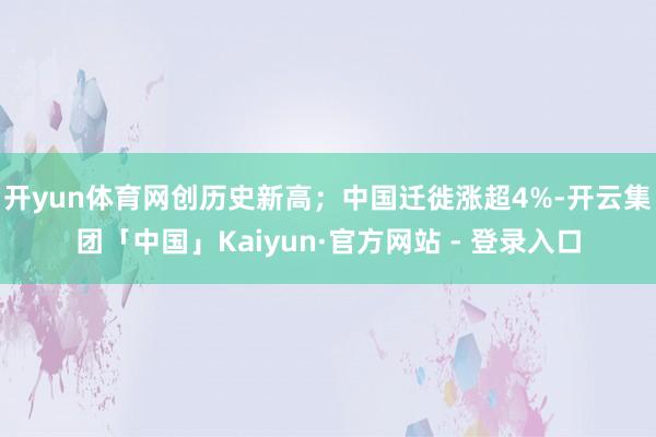 开yun体育网创历史新高；中国迁徙涨超4%-开云集团「中国」Kaiyun·官方网站 - 登录入口