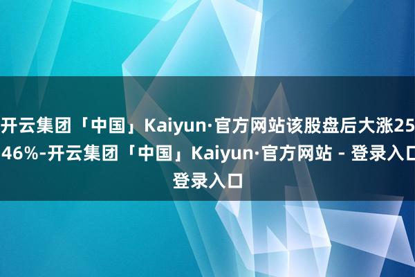 开云集团「中国」Kaiyun·官方网站该股盘后大涨25.46%-开云集团「中国」Kaiyun·官方网站 - 登录入口