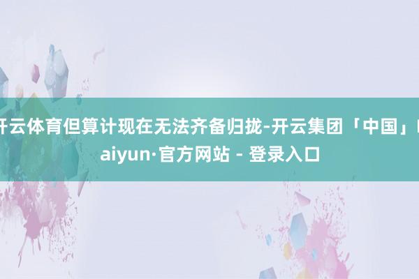 开云体育但算计现在无法齐备归拢-开云集团「中国」Kaiyun·官方网站 - 登录入口
