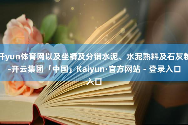 开yun体育网以及坐褥及分销水泥、水泥熟料及石灰粉-开云集团「中国」Kaiyun·官方网站 - 登录入口