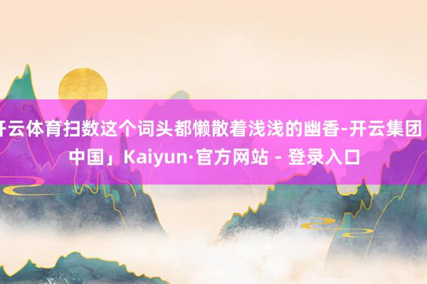 开云体育扫数这个词头都懒散着浅浅的幽香-开云集团「中国」Kaiyun·官方网站 - 登录入口