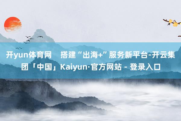 开yun体育网    搭建“出海+”服务新平台-开云集团「中国」Kaiyun·官方网站 - 登录入口