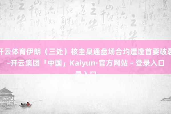 开云体育伊朗（三处）核圭臬通盘场合均遭逢首要破裂-开云集团「中国」Kaiyun·官方网站 - 登录入口