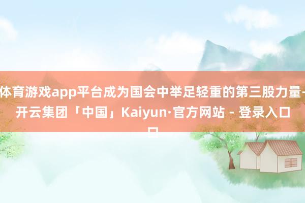 体育游戏app平台成为国会中举足轻重的第三股力量-开云集团「中国」Kaiyun·官方网站 - 登录入口