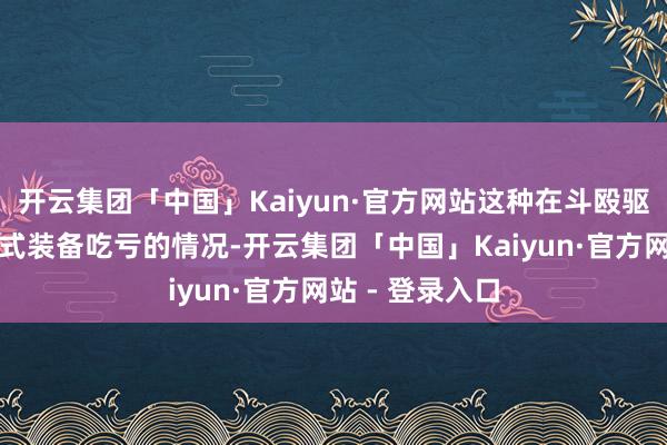 开云集团「中国」Kaiyun·官方网站这种在斗殴驱动前就形成新式装备吃亏的情况-开云集团「中国」Kaiyun·官方网站 - 登录入口